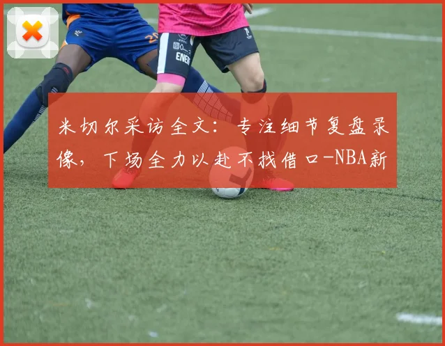 米切尔采访全文：专注细节复盘录像，下场全力以赴不找借口-NBA新闻