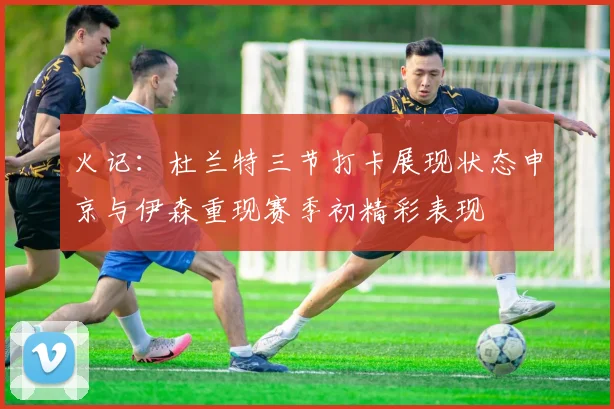 火记：杜兰特三节打卡展现状态申京与伊森重现赛季初精彩表现