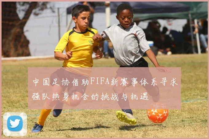 中国足协借助FIFA新赛事体系寻求强队热身机会的挑战与机遇