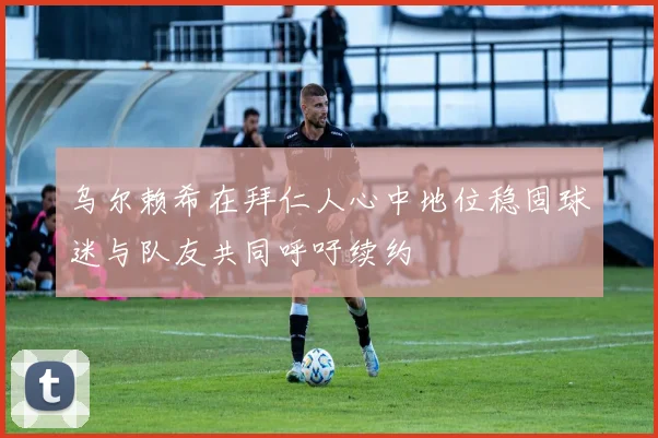 乌尔赖希在拜仁人心中地位稳固球迷与队友共同呼吁续约