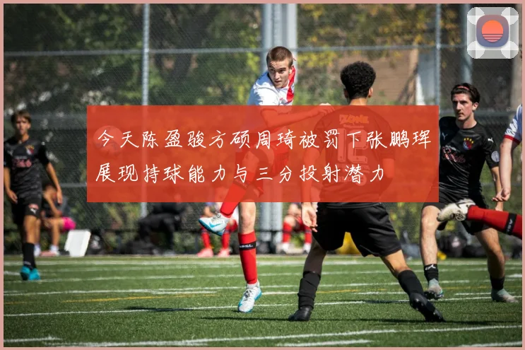 今天陈盈骏方硕周琦被罚下张鹏珲展现持球能力与三分投射潜力