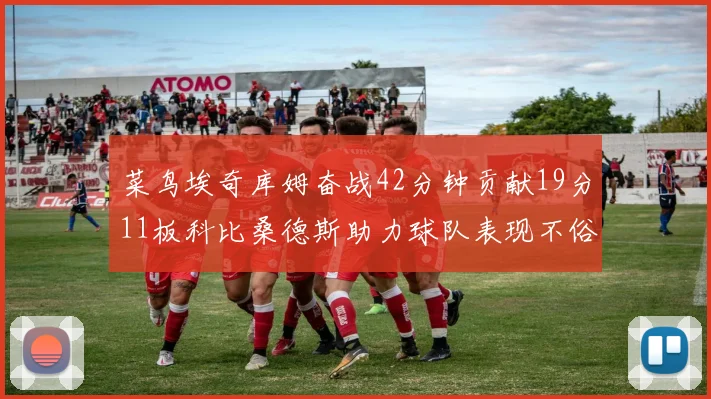 菜鸟埃奇库姆奋战42分钟贡献19分11板科比桑德斯助力球队表现不俗