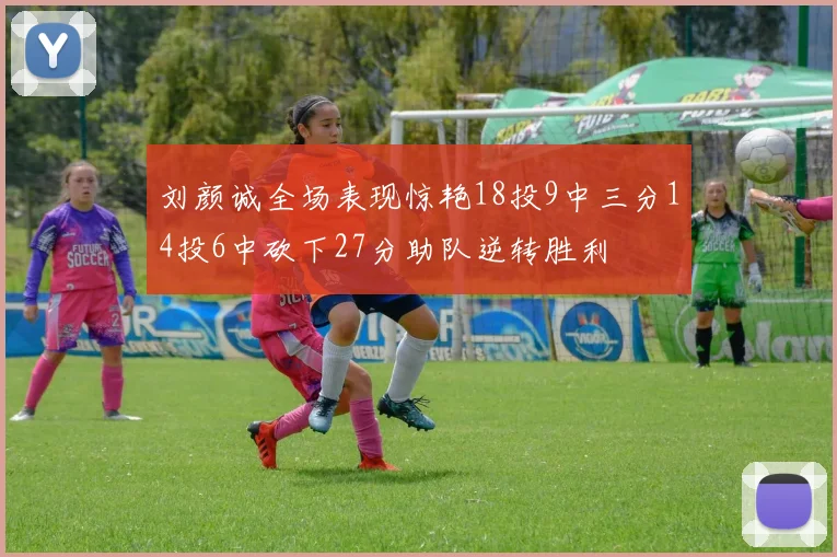 刘颜诚全场表现惊艳18投9中三分14投6中砍下27分助队逆转胜利