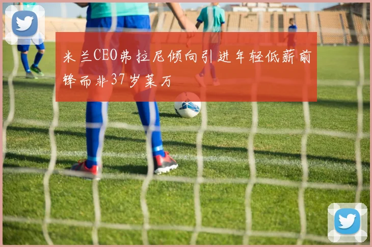 米兰CEO弗拉尼倾向引进年轻低薪前锋而非37岁莱万