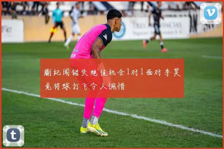蒯纪闻错失绝佳机会1对1面对李昊竟将球打飞令人惋惜