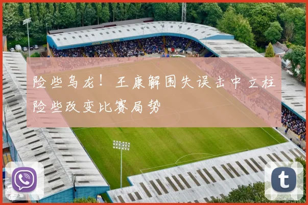 险些乌龙！王康解围失误击中立柱险些改变比赛局势