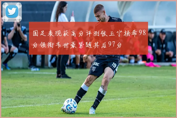 国足表现获高分评测张玉宁杨希98分领衔韦世豪紧随其后97分