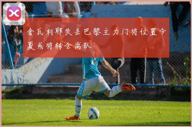 舍瓦利耶失去巴黎主力门将位置今夏或将转会离队